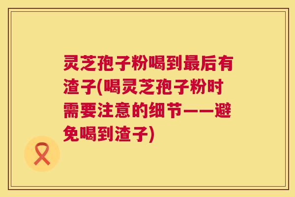 灵芝孢子粉喝到后有渣子(喝灵芝孢子粉时需要注意的细节——避免喝到渣子) 灵芝孢子粉喝到后有渣子(喝灵芝孢子粉时需要注意的细节——避免喝到渣子)
