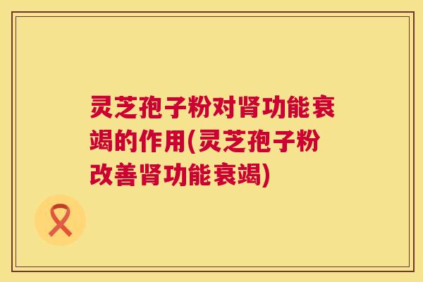 灵芝孢子粉对功能衰竭的作用(灵芝孢子粉改善功能衰竭)