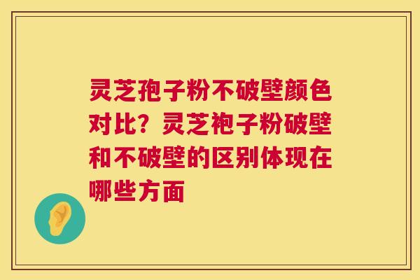 灵芝孢子粉不破壁颜色对比？灵芝袍子粉破壁和不破壁的区别体现在哪些方面