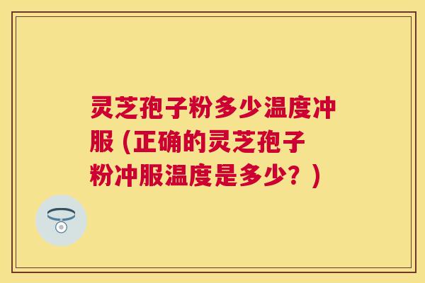 灵芝孢子粉多少温度冲服 (正确的灵芝孢子粉冲服温度是多少？)