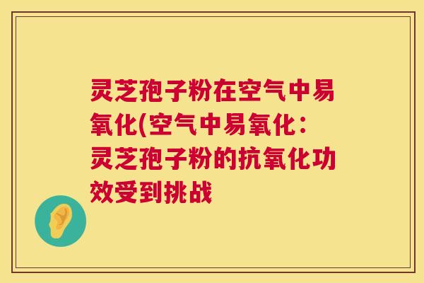 灵芝孢子粉在空气中易氧化(空气中易氧化:灵芝孢子粉的功效受到挑战 灵芝孢子粉在空气中易氧化(空气中易氧化:灵芝孢子粉的功效受到挑战