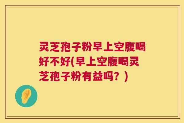 灵芝孢子粉早上空腹喝好不好(早上空腹喝灵芝孢子粉有益吗?) 灵芝孢子粉早上空腹喝好不好(早上空腹喝灵芝孢子粉有益吗?)
