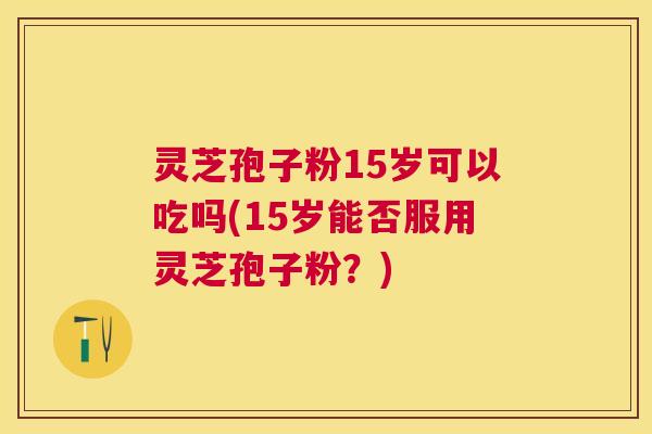 灵芝孢子粉15岁可以吃吗(15岁能否服用灵芝孢子粉？)