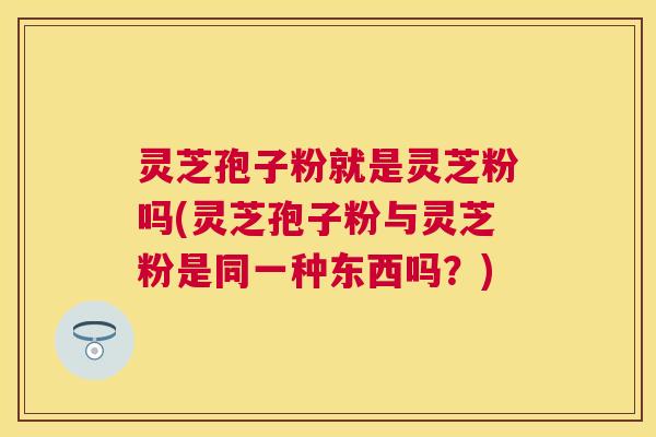 灵芝孢子粉就是灵芝粉吗(灵芝孢子粉与灵芝粉是同一种东西吗？)