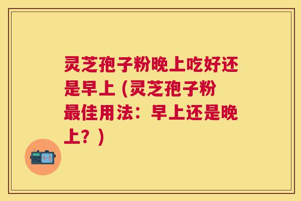 灵芝孢子粉晚上吃好还是早上 (灵芝孢子粉佳用法:早上还是晚上?) 灵芝孢子粉晚上吃好还是早上 (灵芝孢子粉佳用法:早上还是晚上?)
