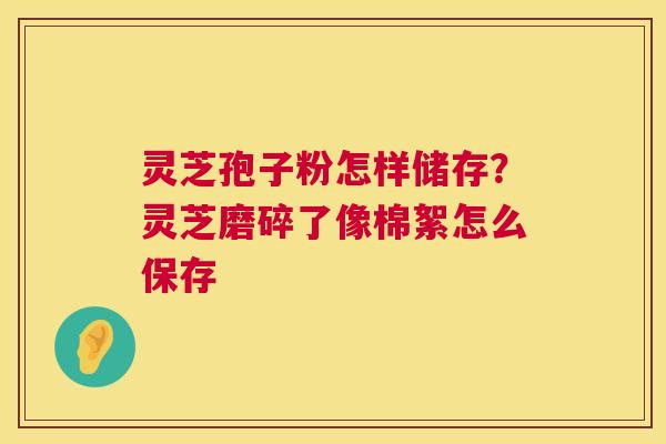 灵芝孢子粉怎样储存?灵芝磨碎了像棉絮怎么保存 灵芝孢子粉怎样储存?灵芝磨碎了像棉絮怎么保存