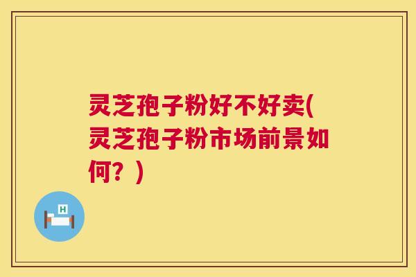 灵芝孢子粉好不好卖(灵芝孢子粉市场前景如何？)