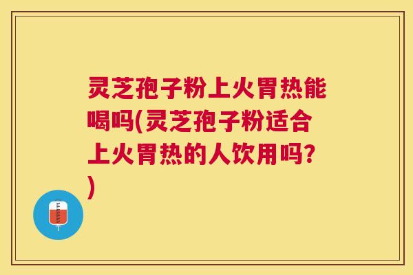 灵芝孢子粉上火胃热能喝吗(灵芝孢子粉适合上火胃热的人饮用吗？)