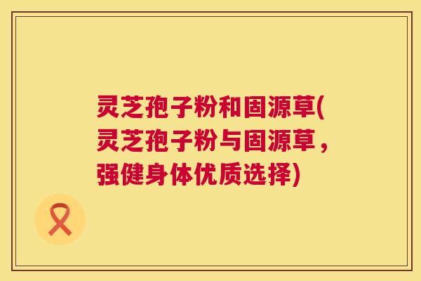 灵芝孢子粉和固源草(灵芝孢子粉与固源草，强健身体优质选择)