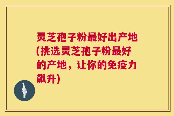 灵芝孢子粉好出产地(挑选灵芝孢子粉好的产地,让你的免疫力飙升) 灵芝孢子粉好出产地(挑选灵芝孢子粉好的产地,让你的免疫力飙升)