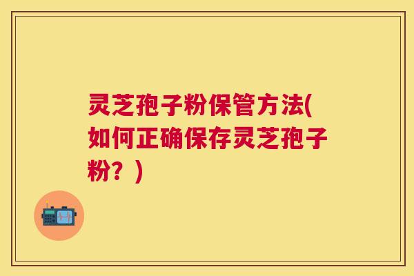 灵芝孢子粉保管方法(如何正确保存灵芝孢子粉?) 灵芝孢子粉保管方法(如何正确保存灵芝孢子粉?)