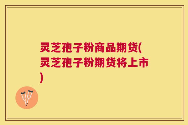 灵芝孢子粉商品期货(灵芝孢子粉期货将上市) 灵芝孢子粉商品期货(灵芝孢子粉期货将上市)
