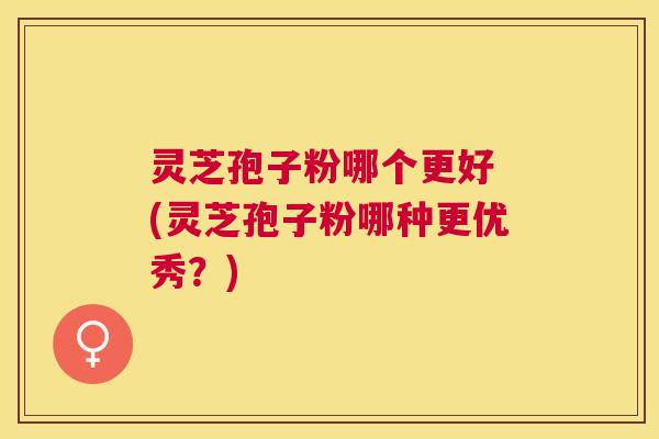 灵芝孢子粉哪个更好 (灵芝孢子粉哪种更优秀?) 灵芝孢子粉哪个更好 (灵芝孢子粉哪种更优秀?)