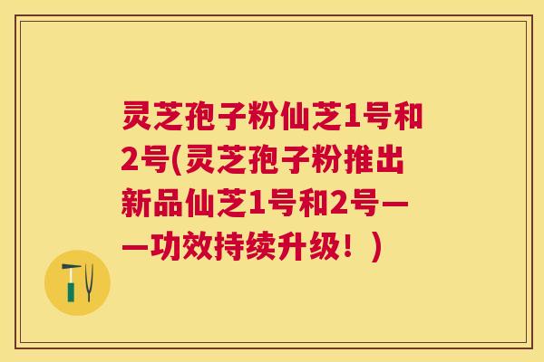 灵芝孢子粉仙芝1号和2号(灵芝孢子粉推出新品仙芝1号和2号——功效持续升级!) 灵芝孢子粉仙芝1号和2号(灵芝孢子粉推出新品仙芝1号和2号——功效持续升级!)