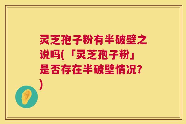灵芝孢子粉有半破壁之说吗(「灵芝孢子粉」是否存在半破壁情况?) 灵芝孢子粉有半破壁之说吗(「灵芝孢子粉」是否存在半破壁情况?)