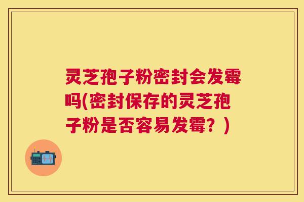 灵芝孢子粉密封会发霉吗(密封保存的灵芝孢子粉是否容易发霉？)