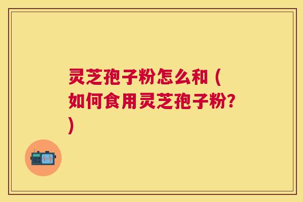 灵芝孢子粉怎么和 (如何食用灵芝孢子粉?) 灵芝孢子粉怎么和 (如何食用灵芝孢子粉?)