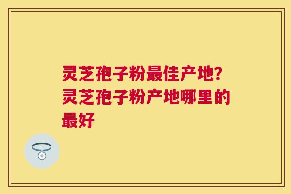 灵芝孢子粉佳产地?灵芝孢子粉产地哪里的好 灵芝孢子粉佳产地?灵芝孢子粉产地哪里的好