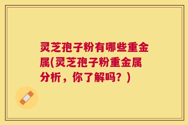 灵芝孢子粉有哪些重金属(灵芝孢子粉重金属分析,你了解吗?) 灵芝孢子粉有哪些重金属(灵芝孢子粉重金属分析,你了解吗?)