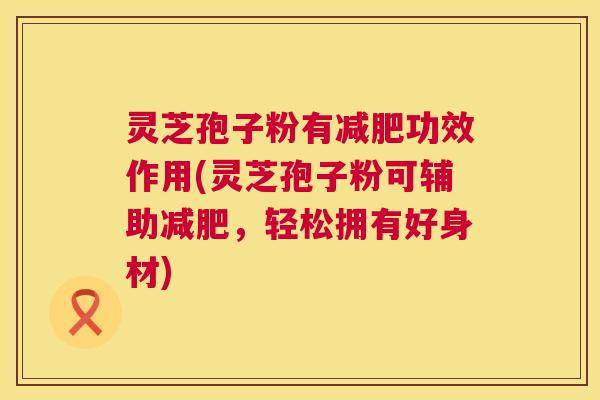 灵芝孢子粉有功效作用(灵芝孢子粉可辅助,轻松拥有好身材) 灵芝孢子粉有功效作用(灵芝孢子粉可辅助,轻松拥有好身材)