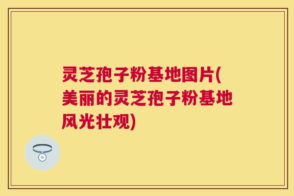 灵芝孢子粉基地图片(美丽的灵芝孢子粉基地风光壮观)