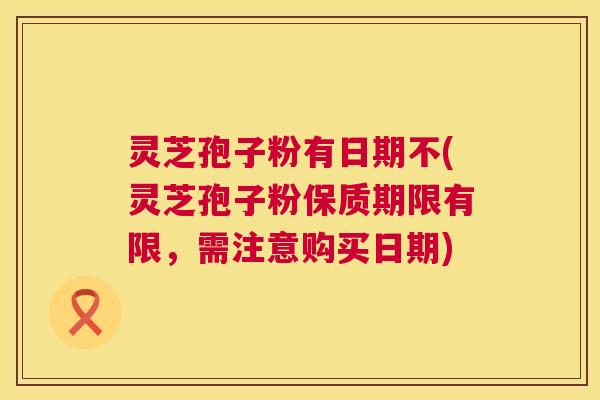 灵芝孢子粉有日期不(灵芝孢子粉保质期限有限，需注意购买日期)