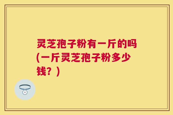 灵芝孢子粉有一斤的吗(一斤灵芝孢子粉多少钱?) 灵芝孢子粉有一斤的吗(一斤灵芝孢子粉多少钱?)