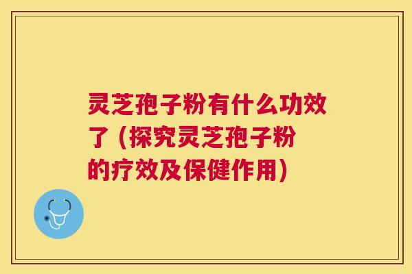 灵芝孢子粉有什么功效了 (探究灵芝孢子粉的疗效及保健作用)