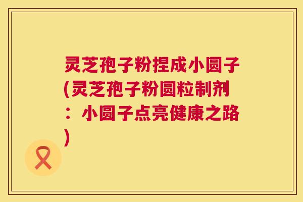 灵芝孢子粉捏成小圆子(灵芝孢子粉圆粒制剂:小圆子点亮健康之路) 灵芝孢子粉捏成小圆子(灵芝孢子粉圆粒制剂:小圆子点亮健康之路)