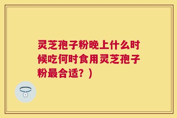 灵芝孢子粉晚上什么时候吃何时食用灵芝孢子粉合适?) 灵芝孢子粉晚上什么时候吃何时食用灵芝孢子粉合适?)