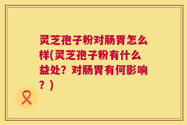 灵芝孢子粉对肠胃怎么样(灵芝孢子粉有什么益处？对肠胃有何影响？)