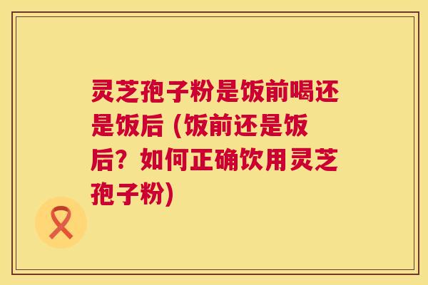 灵芝孢子粉是饭前喝还是饭后 (饭前还是饭后?如何正确饮用灵芝孢子粉) 灵芝孢子粉是饭前喝还是饭后 (饭前还是饭后?如何正确饮用灵芝孢子粉)