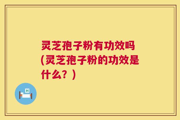 灵芝孢子粉有功效吗 (灵芝孢子粉的功效是什么？)