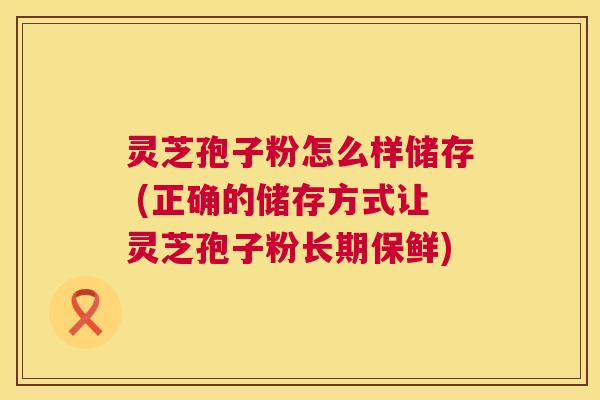 灵芝孢子粉怎么样储存 (正确的储存方式让灵芝孢子粉长期保鲜)
