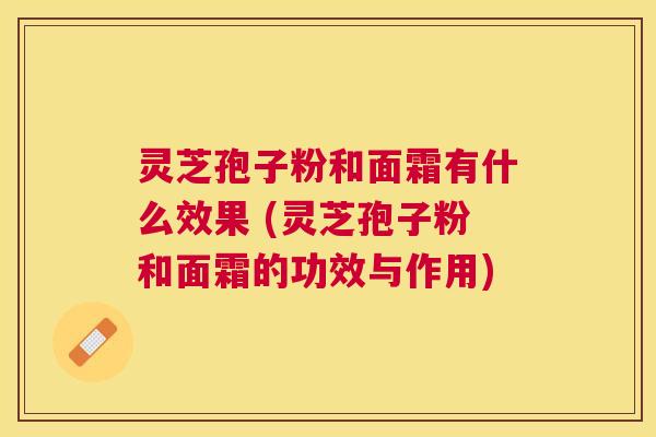 灵芝孢子粉和面霜有什么效果 (灵芝孢子粉和面霜的功效与作用) 灵芝孢子粉和面霜有什么效果 (灵芝孢子粉和面霜的功效与作用)