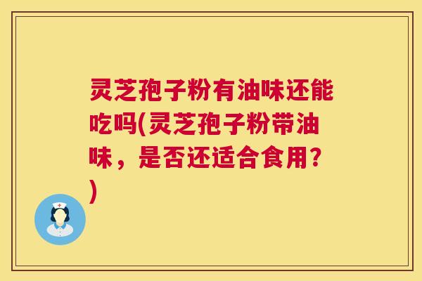 灵芝孢子粉有油味还能吃吗(灵芝孢子粉带油味,是否还适合食用?) 灵芝孢子粉有油味还能吃吗(灵芝孢子粉带油味,是否还适合食用?)