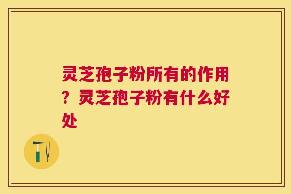 灵芝孢子粉所有的作用？灵芝孢子粉有什么好处