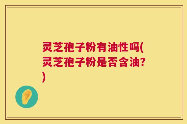 灵芝孢子粉有油性吗(灵芝孢子粉是否含油?) 灵芝孢子粉有油性吗(灵芝孢子粉是否含油?)