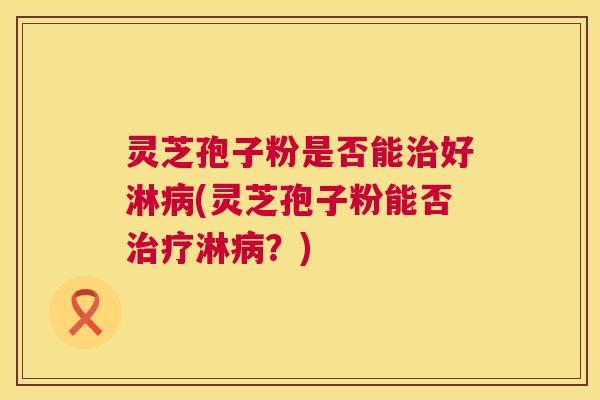 灵芝孢子粉是否能好淋(灵芝孢子粉能否淋？)