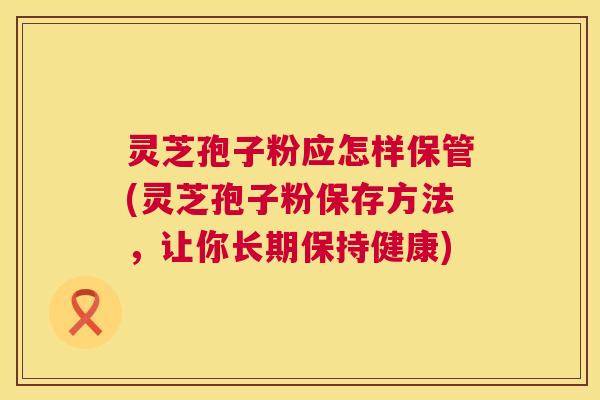 灵芝孢子粉应怎样保管(灵芝孢子粉保存方法,让你长期保持健康) 灵芝孢子粉应怎样保管(灵芝孢子粉保存方法,让你长期保持健康)