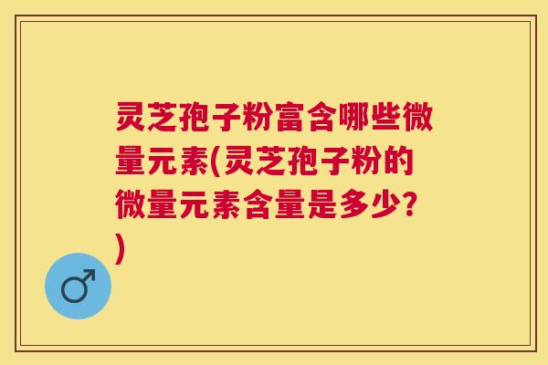 灵芝孢子粉富含哪些微量元素(灵芝孢子粉的微量元素含量是多少?) 灵芝孢子粉富含哪些微量元素(灵芝孢子粉的微量元素含量是多少?)