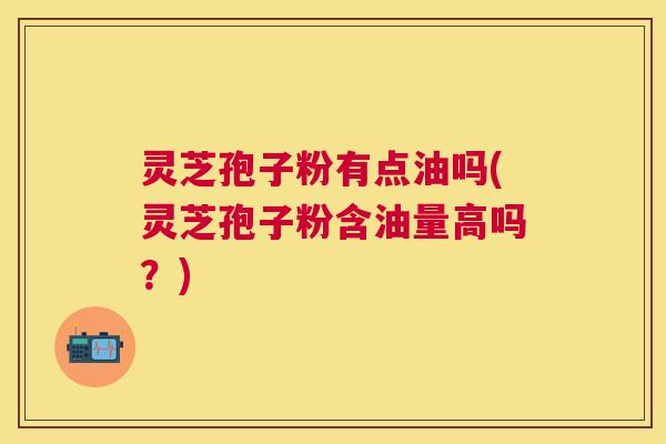 灵芝孢子粉有点油吗(灵芝孢子粉含油量高吗?) 灵芝孢子粉有点油吗(灵芝孢子粉含油量高吗?)