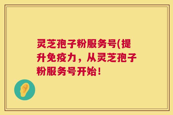灵芝孢子粉服务号(提升免疫力，从灵芝孢子粉服务号开始！