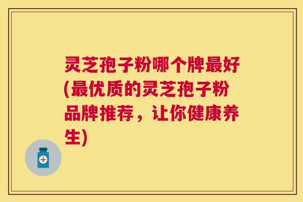 灵芝孢子粉哪个牌好(优质的灵芝孢子粉品牌推荐,让你健康养生) 灵芝孢子粉哪个牌好(优质的灵芝孢子粉品牌推荐,让你健康养生)
