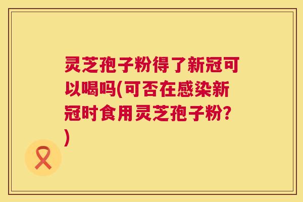 灵芝孢子粉得了新冠可以喝吗(可否在新冠时食用灵芝孢子粉?) 灵芝孢子粉得了新冠可以喝吗(可否在新冠时食用灵芝孢子粉?)