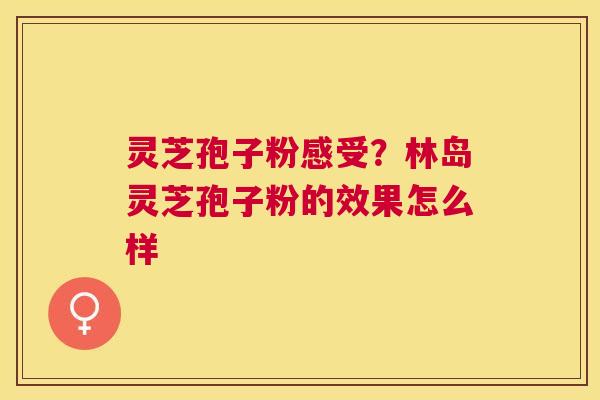 灵芝孢子粉感受?林岛灵芝孢子粉的效果怎么样 灵芝孢子粉感受?林岛灵芝孢子粉的效果怎么样
