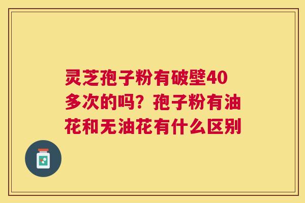 灵芝孢子粉有破壁40多次的吗?孢子粉有油花和无油花有什么区别 灵芝孢子粉有破壁40多次的吗?孢子粉有油花和无油花有什么区别