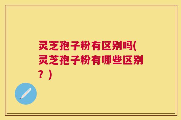 灵芝孢子粉有区别吗(灵芝孢子粉有哪些区别？)