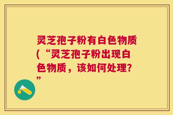 灵芝孢子粉有白色物质(“灵芝孢子粉出现白色物质,该如何处理?” 灵芝孢子粉有白色物质(“灵芝孢子粉出现白色物质,该如何处理?”