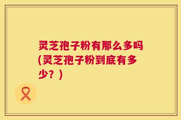 灵芝孢子粉有那么多吗(灵芝孢子粉到底有多少?) 灵芝孢子粉有那么多吗(灵芝孢子粉到底有多少?)